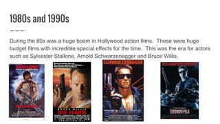 1980s and 1990s
During the 80s was a huge boom in Hollywood action films. These were huge
budget films with incredible special effects for the time. This was the era for actors
such as Sylvester Stallone, Arnold Schwarzenegger and Bruce Willis.
 
