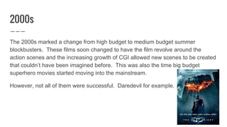 2000s
The 2000s marked a change from high budget to medium budget summer
blockbusters. These films soon changed to have the film revolve around the
action scenes and the increasing growth of CGI allowed new scenes to be created
that couldn’t have been imagined before. This was also the time big budget
superhero movies started moving into the mainstream.
However, not all of them were successful. Daredevil for example.
 