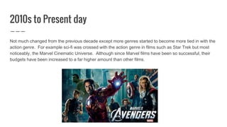 2010s to Present day
Not much changed from the previous decade except more genres started to become more tied in with the
action genre. For example sci-fi was crossed with the action genre in films such as Star Trek but most
noticeably, the Marvel Cinematic Universe. Although since Marvel films have been so successful, their
budgets have been increased to a far higher amount than other films.
 
