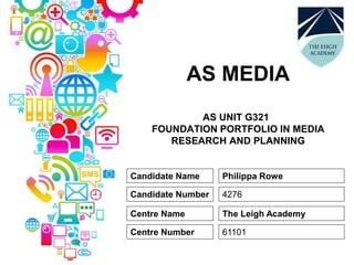 AS MEDIA
AS UNIT G321
FOUNDATION PORTFOLIO IN MEDIA
RESEARCH AND PLANNING
Candidate Name
Candidate Number
Centre Name
Centre Number
Philippa Rowe
4276
The Leigh Academy
61101
 