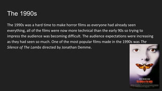 The 1990s
The 1990s was a hard time to make horror films as everyone had already seen
everything, all of the films were now more technical than the early 90s so trying to
impress the audience was becoming difficult. The audience expectations were increasing
as they had seen so much. One of the most popular films made in the 1990s was The
Silence of The Lambs directed by Jonathan Demme.
 