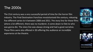 The 2000s
The 21st century was a very successful period of time for the horror film
industry. The Final Destination franchise revolutionised the century, releasing
five different series to it between 2000 and 2011. The story line for these films
where a lot different, there was no murderer, it come down to fate to who
was gonna die. The story line was always strong and had a good narrative.
These films were also offered in 3D offering the audience an incredible
experience at the theatre.
 