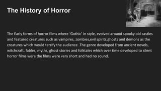 The History of Horror
The Early forms of horror films where ‘Gothic’ in style, evolved around spooky old castles
and featured creatures such as vampires, zombies,evil spirits,ghosts and demons as the
creatures which would terrify the audience .The genre developed from ancient novels,
witchcraft, fables, myths, ghost stories and folktales which over time developed to silent
horror films were the films were very short and had no sound.
 