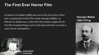 The First Ever Horror Film
Le Manoir Du Diable (1896) was one of the first horror films
ever, produced by french film maker Georges Méliès. Le
Manoir Du Diable was a silent film that lasted roughly 03:19.
The film included things such as the devil and bats to create a
scary horror atmosphere.
screenshot
of the film
Georges Méliès
1885-1913
 