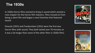 The 1930s
In 1930s Horror films started to bring in sound which started a
new chapter for the horror film industry. Films moved on from
being a silent film and began a new franchise that featured
sound.
Dracula (1931) and Frankenstein (1931) were the first two
horror films with sound. They both lasted over 70 minutes so
it was a lot longer than some of the other films in 1920s films.
 