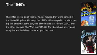 The 1940’s
The 1940s were a quiet year for horror movies, they were banned in
the United Kingdom. Although the 1940’s still managed to produce two
big film titles that came out, one of them was ‘Cat People’ (1942) and
the other one was ‘The Wolf man’ (1941). They both have a very good
story line and both been remade up to this date.
 