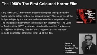 The 1950’s The First Coloured Horror Film
Early in the 1950’s Horror film procedures stepped their game up by
trying to bring colour to their fast growing industry.The scene was at the
hollywood spotlight at the time and stars were becoming celebrities.
The first coloured horror film to be released in theatres was ‘The Curse
of Frankenstein’ (1957) which was based on the novel of Frankenstein
(1818) by Mary Shelley. The film was a huge success and has been
remade a numerous amount of times up to this day.
Terence
Fisher- The
director of The
curse of
Frankenstein
 