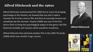 Alfred Hitchcock and the 1960s
Alfred Hitchcock revolutionised the 1960 horror scene by bringing
psychology to the theatre, he showed that you don’t need a
monster for it to be a horror film and that an everyday human can
sometimes be the monster. Psycho (1960) was one of the first
horror films to bring the psychological aspect to the genre, the film
featured mentally sick humans which would be murderess.
Alfred Hitchcock then directed another film in the 1963 The birds
(1963) which was another huge success.
Alfred Hitchcock
 