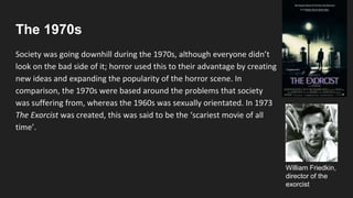 The 1970s
Society was going downhill during the 1970s, although everyone didn’t
look on the bad side of it; horror used this to their advantage by creating
new ideas and expanding the popularity of the horror scene. In
comparison, the 1970s were based around the problems that society
was suffering from, whereas the 1960s was sexually orientated. In 1973
The Exorcist was created, this was said to be the ‘scariest movie of all
time’.
William Friedkin,
director of the
exorcist
 