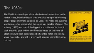 The 1980s
The 1980 introduced special visual effects and animations to the
horror scene, liquid and foam latex was also being used meaning
proper props and make-up could be used. This made the audience
want more, after seeing what the scene was capable of doing. 'The
shining' (1980) was one of the biggest horror films of its time, it
took around a year to film. The film was based on the story of
Stephen King’s book based around a haunted hotel, the shining
was a huge seller and still is a very well popular horror film up to
this day.
 