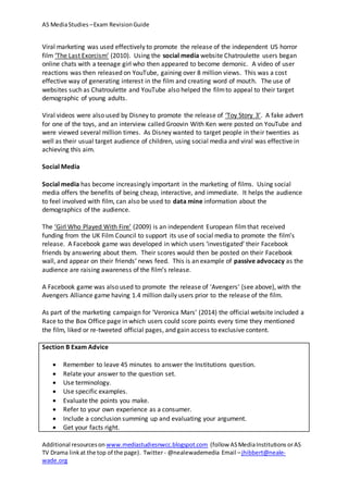 AS MediaStudies –Exam RevisionGuide
Additional resourceson www.mediastudiesnwcc.blogspot.com (follow ASMediaInstitutions orAS
TV Drama linkat the top of the page). Twitter - @nealewademedia Email –jhibbert@neale-
wade.org
Viral marketing was used effectively to promote the release of the independent US horror
film ‘The Last Exorcism’ (2010). Using the social media website Chatroulette users began
online chats with a teenage girl who then appeared to become demonic. A video of user
reactions was then released on YouTube, gaining over 8 million views. This was a cost
effective way of generating interest in the film and creating word of mouth. The use of
websites such as Chatroulette and YouTube also helped the filmto appeal to their target
demographic of young adults.
Viral videos were also used by Disney to promote the release of ‘Toy Story 3’. A fake advert
for one of the toys, and an interview called Groovin With Ken were posted on YouTube and
were viewed several million times. As Disney wanted to target people in their twenties as
well as their usual target audience of children, using social media and viral was effective in
achieving this aim.
Social Media
Social media has become increasingly important in the marketing of films. Using social
media offers the benefits of being cheap, interactive, and immediate. It helps the audience
to feel involved with film, can also be used to data mine information about the
demographics of the audience.
The ‘Girl Who Played With Fire’ (2009) is an independent European filmthat received
funding from the UK Film Council to support its use of social media to promote the film’s
release. A Facebook game was developed in which users ‘investigated’ their Facebook
friends by answering about them. Their scores would then be posted on their Facebook
wall, and appear on their friends’ news feed. This is an example of passive advocacy as the
audience are raising awareness of the film’s release.
A Facebook game was also used to promote the release of ‘Avengers’ (see above), with the
Avengers Alliance game having 1.4 million daily users prior to the release of the film.
As part of the marketing campaign for ‘Veronica Mars’ (2014) the official website included a
Race to the Box Office page in which users could score points every time they mentioned
the film, liked or re-tweeted official pages, and gain access to exclusive content.
Section B Exam Advice
 Remember to leave 45 minutes to answer the Institutions question.
 Relate your answer to the question set.
 Use terminology.
 Use specific examples.
 Evaluate the points you make.
 Refer to your own experience as a consumer.
 Include a conclusion summing up and evaluating your argument.
 Get your facts right.
 