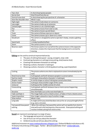 AS MediaStudies –Exam RevisionGuide
Additional resourceson www.mediastudiesnwcc.blogspot.com (follow ASMediaInstitutions orAS
TV Drama linkat the top of the page). Twitter - @nealewademedia Email –jhibbert@neale-
wade.org
Two-shot A shotshowingtwopeople.
Aerial shot Shotfilmedfromthe air.
Pointof viewshot A shotshowingthe perspective of acharacter.
Overthe shouldershot What it says.
Highangle The camera looksdownon someone.
Low angle The camera looksup at someone.
Cantedangle The camera is at a slantedangle.
Pan The camera movesfromside toside.
Tilt The camera movesupand down.
Track The camera followsapersonor object.
Crane The camera movesupor downona crane.
Steadicam The camera is strappedtocamera operator’sbody,createsagliding
effect.
Hand-held A shakyhandheldeffect.
Zoom The camera zoomsin or out.
Reverse-zoom The lenseszoomsinor outwhilstthe cameramovesinthe opposite
direction,createsthe impressionthatthe backgroundisconstantly
moving.
Editingcan be usedto constructrepresentationsby:
 The pace of editing(fastpaced –young,energetic,slow–old)
 Contrastingcharactersor settings(crosscutting,shot/reverse shot)
 Creatinglinksbetweencharactersorsettings
 Showinguswhata characteris lookingat
 Showinguswhata characteris thinkingabout(cutting,superimposition)
Cutting The processwhere one shotisreplacedonscreenimmediatelybythe
next.
Shot/reverse shot Cuttingback andforth betweenpeopleinaconversation.
Eyeline match Cuttingto show whata character is lookingat.
Graphic match A similarshape orcolourlinkingtwoconsecutive shots.
Actionmatch Cuttingto show anotherangle of the scene.
Jumpcut Cuttingoutthe middle sectionof ashot.
Crosscutting Cuttingback andforth betweentwoormore sceneshappening
simultaneously.
Dissolve One shotfadesout as the nextshotfadesin.
Fade out/fade in The image fadesoutto a blankscreen,orfadesinfroma blankscreen.
Superimposition One image isplacedon topof anotherimage.
Slowmotion What it says.
Long take A single continuousshotthatdoesnotcut for an unusual lengthof time
(e.g.overa minute).
Fast paced/slow paced
editing
Whenthe editingisfastpacedthe actionwill cutrapidlyfromshotto
shotwitheach shotlastingonlya few seconds. Slow pacededitingwill
involve limitedcuttingfromshottoshot.
Sound can representsocial groupsinarange of ways:
 The language and accentof a character
 Use of musiccan tell youaboutthe character
 Ambientsoundscantell youaboutthe setting
 