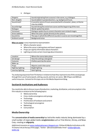 AS MediaStudies –Exam RevisionGuide
Additional resourceson www.mediastudiesnwcc.blogspot.com (follow ASMediaInstitutions orAS
TV Drama linkat the top of the page). Twitter - @nealewademedia Email –jhibbert@neale-
wade.org
 dialogue
Diegetic Soundoriginatingfromasource in the scene,e.g.dialogue.
Non-diegetic Soundaddedin postproduction,e.g.backgroundmusic.
Soundmotif A soundor piece of musicassociatedwithacharacter, place,ortheme
(like the JAWS).
Soundbridge Soundlinkingthe endof one scene andthe beginningof the next.
Dialogue Words spokenbyactors.
Voiceover Dialogue spokenbyanunseencharacteroverrelatedimages.
Directaddress Whenthe actor speaksdirectlytothe camera.
Soundmix The way inwhichthe differentsoundsinascene are mixedtogether.
Ambientsound Backgroundnoise
Mise-en-scene isveryimportanttorepresentation:
 What a character wears
 Where the scene istakingplace and how it appears
 Propscan signifyinformationaboutcharacters
 Lightingconnotescertainmeaningsaboutcharacters
Location Where the scene takes place
Setdesign How the settingisdesigned
Costume Clotheswornbythe actors
Make up
Props Objectsusedinthe scene
Highkeylighting Brightlighting
Low keylighting Dark lighting
Try analysingsequencesfromTV dramasinrelationtohow they representone of the social groups
throughtheiruse of camerawork,editing,sound,andmise-en-scene. BBCiPlayerand4ODare
useful resources. Extractsforthistopic are on the Media Departmentblog.
SectionB:Institutions andAudiences
You needtobe able todiscussissuesof production,marketing,distribution,andconsumptioninthe
filmindustryinrelationtothe followingtopics:
 Mediaownership
 Cross-mediaconvergence andsynergy
 Technology
 Proliferationof hardware andcontent
 Technological convergence
 Marketing
 Consumption
MediaOwnership
The concentration of media ownership has led to the media industry being dominated by a
small number of major global media conglomerates such as Time Warner, Disney, and News
Corp, creating an oligopoly.
 