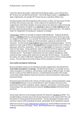 AS MediaStudies –Exam RevisionGuide
Additional resourceson www.mediastudiesnwcc.blogspot.com (follow ASMediaInstitutions orAS
TV Drama linkat the top of the page). Twitter - @nealewademedia Email –jhibbert@neale-
wade.org
In the film industry the market is dominated by the Big Six studios, such as Warner Bros.,
20th Century Fox, and Walt Disney Pictures. Each of the Big Six studios is a subsidiary of a
major conglomerate, for example 20th Century Fox are a subsidiary of News Corp.
The Big Six Studios took 63% of global box office revenue in 2012, and take around 70-75%
of UK box office revenue every year. As the studios are all subsidiaries of huge
conglomerates with billions of dollars of annual revenue this allows the studios to have big
budgets, meaning they can afford to use spectacle to appeal to a mass audience by using
the most advanced special effects, impressive set design, and big name stars. This makes it
harder for independent filmproduction companies to compete.
‘The Avengers’ (2012) is an example of a typical studio blockbuster. Produced by Marvel
Studios, a subsidiary of Disney, and distributed by Walt Disney Pictures the film was made
on a budget of $220 million. As a result the filmmade extensive use of special effects with
over 2,000 effects shots, including use of CGI and motion capture (to create the Hulk
character). The filmalso has mass audience appeal typical of Hollywood products. The film
appeals to a wide range of different demographics by including characters from a mixture of
age groups, ethnicities, and genders. The film is also pre-sold as it is based on a successful
series of comic books. Using superheroes makes it easier for the film to appeal to a global
audience as the characters are archetypes that can be easily recognised, and are not
culturally specific. ‘The Avengers’ demonstrates the mass audience, blockbuster model
used by the major studios which allows them to dominate the film industry. This benefits
the studios, but makes it difficult for independent, and non-American films to achieve global
success. This also reduces the variety of types of films available to audiences.
Cross-media convergence and Synergy
Because the Big Six studios are all subsidiaries of major conglomerates they benefit from
cross-media convergence and synergy. The Walt Disney Company is an example of cross-
media convergence as it produces and distributes a wide range of different types of media.
Disney is made up of five different divisions, including Walt Disney Studios (filmstudios,
record labels), Media Networks (television channels), and Disney Interactive (video games,
web-based media).
Disney have been described as the ‘masters of media synergy’, and have developed a range
of multi-platform brands, such as Hannah Montana which included a television series,
theatrically released film, soundtrack albums, magazines, merchandise, and online games.
Using synergy in this way helps Disney to maximise ancillary revenue and maintain brand
awareness.
Disney made extensive use of synergy to promote the release of ‘Toy Story 3’ (2010). This
included holding a Toy Story Day on the Disney Channel prior to the release of the film, and
the release of a video game by Disney Interactive. The key advantage of synergy is that it
maximises revenue whilst promoting the brand, and benefits all the subsidiaries involved.
 