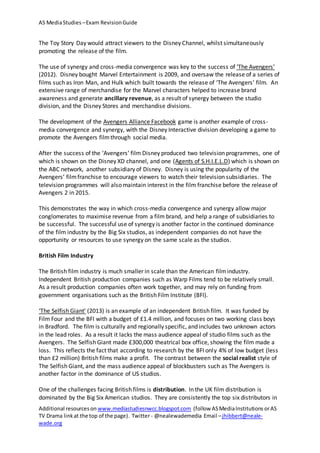 AS MediaStudies –Exam RevisionGuide
Additional resourceson www.mediastudiesnwcc.blogspot.com (follow ASMediaInstitutions orAS
TV Drama linkat the top of the page). Twitter - @nealewademedia Email –jhibbert@neale-
wade.org
The Toy Story Day would attract viewers to the Disney Channel, whilst simultaneously
promoting the release of the film.
The use of synergy and cross-media convergence was key to the success of ‘The Avengers’
(2012). Disney bought Marvel Entertainment is 2009, and oversaw the release of a series of
films such as Iron Man, and Hulk which built towards the release of ‘The Avengers’ film. An
extensive range of merchandise for the Marvel characters helped to increase brand
awareness and generate ancillary revenue, as a result of synergy between the studio
division, and the Disney Stores and merchandise divisions.
The development of the Avengers Alliance Facebook game is another example of cross-
media convergence and synergy, with the Disney Interactive division developing a game to
promote the Avengers filmthrough social media.
After the success of the ‘Avengers’ film Disney produced two television programmes, one of
which is shown on the Disney XD channel, and one (Agents of S.H.I.E.L.D) which is shown on
the ABC network, another subsidiary of Disney. Disney is using the popularity of the
Avengers’ filmfranchise to encourage viewers to watch their television subsidiaries. The
television programmes will also maintain interest in the film franchise before the release of
Avengers 2 in 2015.
This demonstrates the way in which cross-media convergence and synergy allow major
conglomerates to maximise revenue from a film brand, and help a range of subsidiaries to
be successful. The successful use of synergy is another factor in the continued dominance
of the film industry by the Big Six studios, as independent companies do not have the
opportunity or resources to use synergy on the same scale as the studios.
British Film Industry
The British film industry is much smaller in scale than the American filmindustry.
Independent British production companies such as Warp Films tend to be relatively small.
As a result production companies often work together, and may rely on funding from
government organisations such as the British Film Institute (BFI).
‘The Selfish Giant’ (2013) is an example of an independent British film. It was funded by
Film Four and the BFI with a budget of £1.4 million, and focuses on two working class boys
in Bradford. The film is culturally and regionally specific, and includes two unknown actors
in the lead roles. As a result it lacks the mass audience appeal of studio films such as the
Avengers. The Selfish Giant made £300,000 theatrical box office, showing the film made a
loss. This reflects the fact that according to research by the BFI only 4% of low budget (less
than £2 million) British films make a profit. The contrast between the social realist style of
The Selfish Giant, and the mass audience appeal of blockbusters such as The Avengers is
another factor in the dominance of US studios.
One of the challenges facing British films is distribution. In the UK film distribution is
dominated by the Big Six American studios. They are consistently the top six distributors in
 