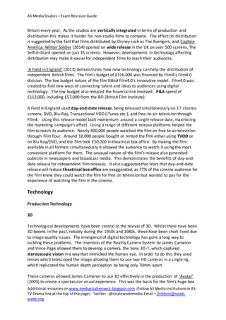 AS MediaStudies –Exam RevisionGuide
Additional resourceson www.mediastudiesnwcc.blogspot.com (follow ASMediaInstitutions orAS
TV Drama linkat the top of the page). Twitter - @nealewademedia Email –jhibbert@neale-
wade.org
Britain every year. As the studios are vertically integrated in terms of production and
distribution this makes it harder for non-studio films to compete. The effect on distribution
is suggested by the fact that films distributed by Disney such as The Avengers, and Captain
America: Winter Soldier (2014) opened on wide release in the UK on over 500 screens, The
Selfish Giant opened on just 35 screens. However, developments in technology affecting
distribution may make it easier for independent films to reach their audiences.
‘A Field in England’ (2013) demonstrates how new technology can help the distribution of
independent British films. The film’s budget of £316,000 was financed by Film4’s Film4.0
division. The low budget nature of the film fitted Film4.0’s innovative model. Film4.0 was
created to find new ways of connecting talent and ideas to audiences using digital
technology. The low budget also reduced the financial risk involved. P&A spend of
£112,000, including £57,000 from the BFI (British Film Institute).
A Field in England used day-and-date release, being released simultaneously on 17 cinema
screens, DVD, Blu-Ray, Transactional VOD (iTunes etc.), and free-to-air television through
Film4. Using this release model built momentum around a single release date, maximising
the marketing campaign’s effect. Using a range of different release platforms helped the
film to reach its audience. Nearly 400,000 people watched the film on free to air television
through Film Four. Around 10,000 people bought or rented the film either using TVOD or
on Blu Ray/DVD, and the filmtook £50,000 in theatrical box office. By making the film
available in all formats simultaneously it allowed the audience to watch it using the most
convenient platform for them. The unusual nature of the film’s release also generated
publicity in newspapers and broadcast media. This demonstrates the benefits of day-and-
date release for independent film releases. It also suggested that fears that day-and-date
release will reduce theatrical box office are exaggerated, as 77% of the cinema audience for
the film knew they could watch the film for free on television but wanted to pay for the
experience of watching the film in the cinema.
Technology
Production Technology
3D
Technological developments have been central to the revival of 3D. Whilst there have been
3D booms in the past, notably during the 1950s and 1980s, these have been short-lived due
to image-quality issues. The emergence of digital technology has gone a long way to
tackling these problems. The invention of the Reality Camera System by James Cameron
and Vince Page allowed them to develop a camera, the Sony 3D-T, which captured
stereoscopic vision in a way that mimicked the human eye. In order to do this they used
lenses which telescoped the image allowing them to use two HD cameras in a single rig,
which replicated the human depth perception by being only 70mm apart.
These cameras allowed James Cameron to use 3D effectively in the production of ‘Avatar’
(2009) to create a spectacular visual experience. This was the basis for the film’s huge box
 