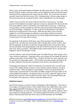 AS MediaStudies –Exam RevisionGuide
Additional resourceson www.mediastudiesnwcc.blogspot.com (follow ASMediaInstitutions orAS
TV Drama linkat the top of the page). Twitter - @nealewademedia Email –jhibbert@neale-
wade.org
office success, achieving the highest worldwide box office gross with $2.7 billion. One of the
benefits of 3D for studios is that more money can be charged for tickets (usually £2/3 more),
meaning 3D films can generate more money from less tickets. This success was one of the
economic factors that led to the revival of 3D. Following Avatar’s release a large number of
films were released in 3D, including Toy Story 3, Alice in Wonderland, and The Avengers.
Another factor that drove the revival of 3D was the threat of online piracy. The rapid
expansion of broadband has allowed audiences to stream or download filmreleases for free
from piracy websites, which is estimated to cost studios billions every year. Using 3D was
seen by studios as a way of producing a film that could not be pirated effectively due to its
use of 3D technology. Furthermore, in order to get the full 3D experience the audience
would have to watch the film in the cinema. Whilst the box office success of Avatar
suggests its use of 3D technology was effective in encouraging audiences to watch it
theatrically, it was also the most pirated film of all time, being watched illegally online over
21 million times in the year after its release.
The popularity of 3D peaked in 2010 when seven of the top eleven films globally were
released in 3D. 3D ticket sales accounted for 24% of UK box office revenue in 2010. Since
then the popularity of 3D films has declined, falling to 18% by 2012, and just 8% in 2014.
This has seen fewer films being produced in 3D, with 43 3D films released in the UK in 2012
down from 47 the year before. Whilst 80% of tickets sold for Avatar were in 3D, that had
dropped to 52% for The Avengers in 2012.
From the audience’s point of view 3D offers what The Hobbit director, Peter Jackson, calls a
‘more immersive experience’. Especially in films such as Avatar and The Hobbit 3D helps the
audience to be drawn into the world of films. However 3D tickets are more expensive, and
3D can make the image appear darker. 2D films which have been cheaply converted to 3D
are often ineffective and may have contributed to the decline in the popularity of 3D.
Technological developments in both film production and exhibition were essential to the
revival of 3D, coupled with the economic success of Avatar and the attempt to use 3D to
counteract piracy. Whilst 3D appears to have peaked, it seems it has gone beyond the
novelty status associated with it in the 1950s and 1980s, and given the large number of 3D
screens globally filmproducers are likely to continue to use 3D. Audiences appear to have
become more selective in terms of which films they watch in 3D, only being willing to pay
for 3D tickets if the experience is likely to justify the additional cost.
CGI/Motion Capture
Use of CGI has become a common feature of Hollywood studio blockbusters. Films such as
The Avengers, and Captain America: Winter Soldier feature over 2,000 effects shots, and in
Tron: Legacy (2010) 90% of background shots were created by CGI. For filmmakers CGI
offers the opportunity to create visually spectacular images, which provide audiences with a
more impressive viewing experience. The audience appeal of films that use lots of special
effects is demonstrated by the box office success of films like Avatar and The Hobbit.
 