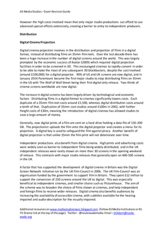 AS MediaStudies –Exam RevisionGuide
Additional resourceson www.mediastudiesnwcc.blogspot.com (follow ASMediaInstitutions orAS
TV Drama linkat the top of the page). Twitter - @nealewademedia Email –jhibbert@neale-
wade.org
However the high costs involved mean that only major studio productions can afford to use
advanced special effects extensively, creating a barrier to entry to independent producers.
Distribution
Digital Cinema Projection
Digital cinema projection involves in the distribution and projection of films in a digital
format, instead of distributing films on 35mm filmreels. Over the last decade there has
been a huge increase in the number of digital screens around the world. This was largely
prompted by the economic success of Avatar (2009) which required digital projection
facilities in order to be screened in 3D. This encouraged cinemas to rapidly convert in order
to be able to make the most of any subsequent 3D blockbusters, despite the cost involved
(around £100,000) for a digital projector. 90% of US and UK screens are now digital, and in
January 2014 Paramount became the first major studio to stop distributing films on 35mm
in the US with The Wolf of Wall Street being their first digital only release. Two-thirds of
cinema screens worldwide are now digital.
The increase in digital screens has been largely driven by technological and economic
factors. Distributing films in a digital format to cinemas significantly lowers costs. Each
duplicate of a 35mm filmreel costs around £1,500, whereas digital distribution costs around
a tenth of that. Duplication of 35mm cost studios around £100m in 2002, with further
freight costs of £30m, meaning the introduction of digital cinemas has allowed studies to
save a large amount of money.
Generally, now digital prints of a film are sent on a hard drive holding a data file of 150-200
GB. The projectionist uploads the film onto the digital projector and creates a menu for its
projection. A digital key is used to safeguard the filmagainst piracy. Another benefit of
digital projection is that unlike 35mm the film print will not deteriorate over time.
Independent productions also benefit from digital cinema. High prints and advertising costs
were widely seen as barrier to independent films being widely distributed, and in the UK
independent releases were rarely shown on more than 30 screens in the opening weekend
of release. This contrasts with major studio releases that generally open on 400-500 screens
in the UK.
A factor that has supported the development of digital cinema in Britain was the Digital
Screen Network initiative run by the UK Film Council in 2006. The UK Film Council was an
organisation funded by the government to support filmin Britain. They spent £12 million to
support the conversion of 250 screens around the UK to digital. This was especially
beneficial to independent cinemas, and smaller chains such as Picturehouse. The aimof
the scheme was to broaden the choice of films shown at cinemas, and help independent
and foreign films to receive wider releases. Digital cinema also benefits audiences by
increasing the availability of accessible cinema, with subtitles available for the hearing
impaired and audio-description for the visually impaired.
 