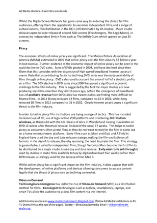 AS MediaStudies –Exam RevisionGuide
Additional resourceson www.mediastudiesnwcc.blogspot.com (follow ASMediaInstitutions orAS
TV Drama linkat the top of the page). Twitter - @nealewademedia Email –jhibbert@neale-
wade.org
Whilst the Digital Screen Network has gone some way to widening the choice for film
audiences, offering them the opportunity to see more independent films and a range of
cultural events, film distribution in the UK is still dominated by US studios. Major studio
releases open on wide release of around 500 screens (The Avengers, The Lego Movie), in
contrast to independent British films such as The Selfish Giant which opened on just 35
screens.
Piracy
The economic effects of online piracy are significant. The Motion Picture Association of
America (MPAA) estimated in 2005 that online piracy cost the film industry $7 billion a year
in lost revenue. Further evidence of the economic impact of online piracy can be seen in the
rapid decline in DVD sales. Sales of DVDs peaked in 2004, and have declined since then.
Given that this coincides with the expansion of high speed broadband internet access it
seems likely that a contributing factor to declining DVD sales was the ready availability of
films through online piracy. DVD sales used to account for around half of a studio’s profits
on a film. The 30% decline in DVD sales since 2004 has posed a significant economic
challenge to the film industry. This is suggested by the fact the major studios are now
producing less films now than they did 10 years ago, before the emergence of broadband.
Loss of ancillary revenue from DVD sales has meant studios are finding more difficult to
finance films. In 2012 Disney released 13 films, compared to 22 in 2002, whilst Sony
released 18 films in 2012 compared to 31 in 2002. Clearly internet piracy poses a significant
threat to the filmindustry.
In order to tackle piracy film institutions are trying a range of tactics. This has included
increased use of 3D, use of legal online VOD platforms and shortening distribution
windows, as Disney did with the UK release of Alice in Wonderland making it available on
DVD 12 weeks after theatrical release, instead of the usual 17 weeks. This helps to tackle
piracy as consumers often pirate films as they do not want to wait for the film to come out
on a home entertainment platform. Some films such as Mum and Dad, and A Field in
England have used the day and date release strategy, making the film available on all
formats in the day of its release, thereby removing the need to pirate the film. This strategy
is generally best suited to independent films, though Veronica Mars became the first filmto
be distributed by a major studio to use day and date release. Early electronicsell-through is
used by studios to make films available to buy by digital download four weeks before their
DVD release, a strategy used for the release of Iron Man 3.
Whilst online piracy has a significant impact on the filmindustry, it does appear that with
the development of online platforms and devices allowing consumers to access content
legally that the threat of piracy may be declining somewhat.
Video on Demand
Technological convergence has led to the rise of Video on Demand (VOD) as a distribution
method for films. Convergent technologies such as tablets, smartphones, laptops, and
smart TVs allow the audience to access filmcontent via the internet.
 
