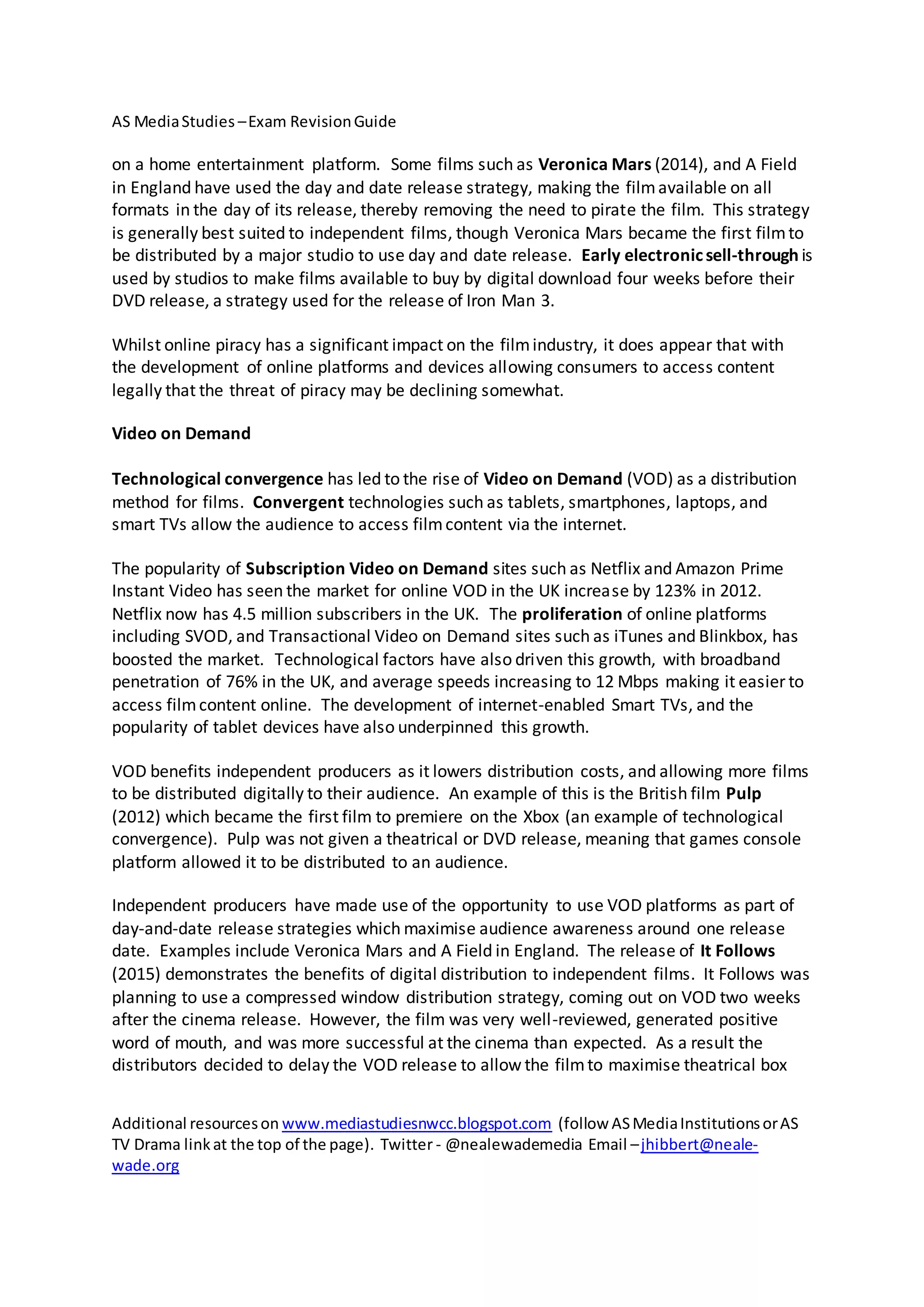 AS MediaStudies –Exam RevisionGuide
Additional resourceson www.mediastudiesnwcc.blogspot.com (follow ASMediaInstitutionsorAS
TV Drama linkat the top of the page). Twitter - @nealewademedia Email –jhibbert@neale-
wade.org
on a home entertainment platform. Some films such as Veronica Mars (2014), and A Field
in England have used the day and date release strategy, making the filmavailable on all
formats in the day of its release, thereby removing the need to pirate the film. This strategy
is generally best suited to independent films, though Veronica Mars became the first filmto
be distributed by a major studio to use day and date release. Early electronicsell-through is
used by studios to make films available to buy by digital download four weeks before their
DVD release, a strategy used for the release of Iron Man 3.
Whilst online piracy has a significant impact on the filmindustry, it does appear that with
the development of online platforms and devices allowing consumers to access content
legally that the threat of piracy may be declining somewhat.
Video on Demand
Technological convergence has led to the rise of Video on Demand (VOD) as a distribution
method for films. Convergent technologies such as tablets, smartphones, laptops, and
smart TVs allow the audience to access filmcontent via the internet.
The popularity of Subscription Video on Demand sites such as Netflix and Amazon Prime
Instant Video has seen the market for online VOD in the UK increase by 123% in 2012.
Netflix now has 4.5 million subscribers in the UK. The proliferation of online platforms
including SVOD, and Transactional Video on Demand sites such as iTunes and Blinkbox, has
boosted the market. Technological factors have also driven this growth, with broadband
penetration of 76% in the UK, and average speeds increasing to 12 Mbps making it easier to
access filmcontent online. The development of internet-enabled Smart TVs, and the
popularity of tablet devices have also underpinned this growth.
VOD benefits independent producers as it lowers distribution costs, and allowing more films
to be distributed digitally to their audience. An example of this is the British film Pulp
(2012) which became the first film to premiere on the Xbox (an example of technological
convergence). Pulp was not given a theatrical or DVD release, meaning that games console
platform allowed it to be distributed to an audience.
Independent producers have made use of the opportunity to use VOD platforms as part of
day-and-date release strategies which maximise audience awareness around one release
date. Examples include Veronica Mars and A Field in England. The release of It Follows
(2015) demonstrates the benefits of digital distribution to independent films. It Follows was
planning to use a compressed window distribution strategy, coming out on VOD two weeks
after the cinema release. However, the film was very well-reviewed, generated positive
word of mouth, and was more successful at the cinema than expected. As a result the
distributors decided to delay the VOD release to allow the filmto maximise theatrical box
 