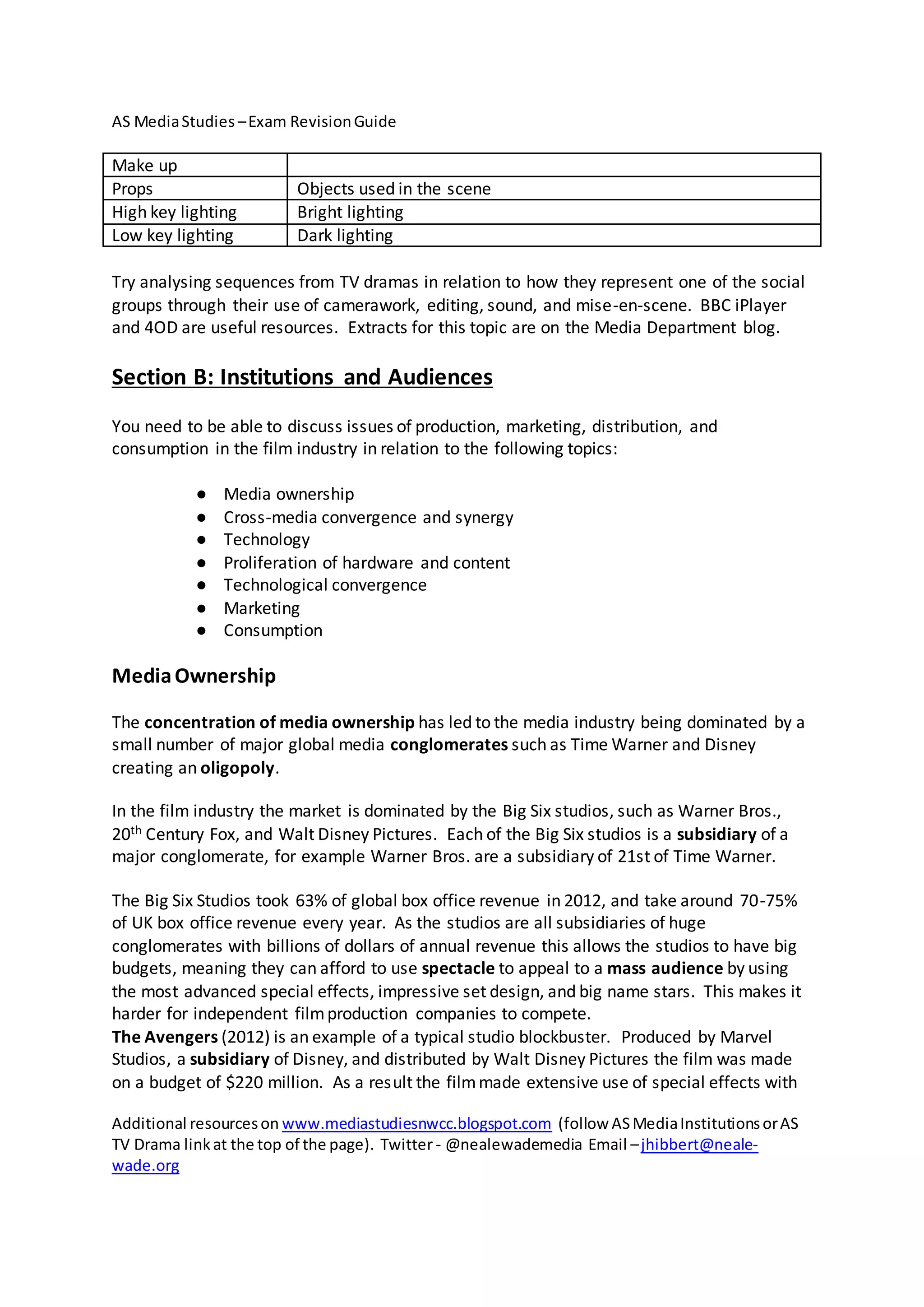 AS MediaStudies –Exam RevisionGuide
Additional resourceson www.mediastudiesnwcc.blogspot.com (follow ASMediaInstitutionsorAS
TV Drama linkat the top of the page). Twitter - @nealewademedia Email –jhibbert@neale-
wade.org
Make up
Props Objects used in the scene
High key lighting Bright lighting
Low key lighting Dark lighting
Try analysing sequences from TV dramas in relation to how they represent one of the social
groups through their use of camerawork, editing, sound, and mise-en-scene. BBC iPlayer
and 4OD are useful resources. Extracts for this topic are on the Media Department blog.
Section B: Institutions and Audiences
You need to be able to discuss issues of production, marketing, distribution, and
consumption in the film industry in relation to the following topics:
● Media ownership
● Cross-media convergence and synergy
● Technology
● Proliferation of hardware and content
● Technological convergence
● Marketing
● Consumption
MediaOwnership
The concentration of media ownership has led to the media industry being dominated by a
small number of major global media conglomerates such as Time Warner and Disney
creating an oligopoly.
In the film industry the market is dominated by the Big Six studios, such as Warner Bros.,
20th Century Fox, and Walt Disney Pictures. Each of the Big Six studios is a subsidiary of a
major conglomerate, for example Warner Bros. are a subsidiary of 21st of Time Warner.
The Big Six Studios took 63% of global box office revenue in 2012, and take around 70-75%
of UK box office revenue every year. As the studios are all subsidiaries of huge
conglomerates with billions of dollars of annual revenue this allows the studios to have big
budgets, meaning they can afford to use spectacle to appeal to a mass audience by using
the most advanced special effects, impressive set design, and big name stars. This makes it
harder for independent filmproduction companies to compete.
The Avengers (2012) is an example of a typical studio blockbuster. Produced by Marvel
Studios, a subsidiary of Disney, and distributed by Walt Disney Pictures the film was made
on a budget of $220 million. As a result the filmmade extensive use of special effects with
 