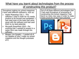 What have you learnt about technologies from the process
                 of constructing this product?
Throughout making my school magazines        Out of all these different technologies that
I have used different software's, such as:   I had used throughout of processing of
 Adobe Photoshop CS5.1 - This               constructing this school magazine I had
    software I used in order for my media    learnt so many new ways in order to make
    product to be formed and completed. I    media products at their best potential.
    had used most of the tools that came
    equip with the software and had used
    them to my best potential.
 Microsoft PowerPoint 2010 – For
    anything that I wanted to present in a
    easier form was made through this
    software.
 Blogger (via Google) – I posted all of
    my updates of how I made my school
    magazine and the thought processes
    of it.
 