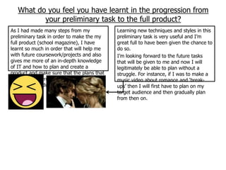 What do you feel you have learnt in the progression from
          your preliminary task to the full product?
As I had made many steps from my            Learning new techniques and styles in this
preliminary task in order to make the my    preliminary task is very useful and I‟m
full product (school magazine), I have      great full to have been given the chance to
learnt so much in order that will help me   do so.
with future coursework/projects and also    I‟m looking forward to the future tasks
gives me more of an in-depth knowledge      that will be given to me and now I will
of IT and how to plan and create a          legitimately be able to plan without a
product and make sure that the plans that   struggle. For instance, if I was to make a
I had made were good-enough guide lines     music video about romance and „break-
for the full product to look complete.      ups‟ then I will first have to plan on my
                                            target audience and then gradually plan
                                            from then on.
 