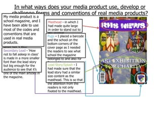 In what ways does your media product use, develop or
      challenge forms and conventions of real media products?
My media product is a
school magazine, and I          Masthead - in which I
have been able to use           had made quite large
most of the codes and           in order to stand out to
conventions that are            the readers.
                               Pugs – I placed a barcode
used in real media             and the school on the
products.                      bottom corners of the
Here are a few                 cover page as I needed
Secondary Lead - „How
examples of what               the readers to see what
not to fall asleep in class‟   school the magazine
conventions I had used:
is made in a more smaller      belonged to and also for
font than the lead story       financial issues.
but big enough for the         Lead Story/Splash - I
audience to see that it‟s      had made sure that the
one of the main articles in    lead story had a similar
the magazine.                  size content as the
                               masthead. This is so that
                               the attention from the
                               readers is not only
                               fixated to the masthead.
 