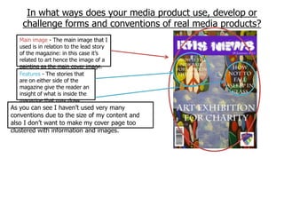 In what ways does your media product use, develop or
    challenge forms and conventions of real media products?
   Main image - The main image that I
   used is in relation to the lead story
   of the magazine: in this case it‟s
   related to art hence the image of a
   painting as the main cover image.
   Features - The stories that
   are on either side of the
   magazine give the reader an
   insight of what is inside the
   magazine that may draw
   some interest.
As you can see I haven‟t used very many
conventions due to the size of my content and
also I don‟t want to make my cover page too
clustered with information and images.
 