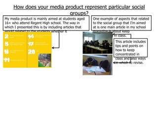 How does your media product represent particular social
                           groups?
My media product is mainly aimed at students aged      One example of aspects that related
16+ who attend Regent High school. The way in          to the social group that I‟m aimed
which I presented this is by including articles that   at is one main article in my school
would related to the students whether it               magazine is about keep
academically or personally.                            concentrated in class.
                                                                    This article includes
                                                                    tips and points on
                                                                    how to keep
                                                                    concentrated in
                                                                    class and also ways
                                                                    in which to revise.
 