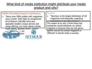 What kind of media institution might distribute your media
                       product and why?
WWMD (WorldWide Magazine Distribution)        Seymour
 “Serve over 5000 outlets with magazines      “Seymour is the largest distributor of UK
  every month. With titles to complement           magazines internationally, exporting
  all of Britain‟s 200,000 niche and               magazines to over 90 countries.”
  specialist retailers unique service and     The reason as to why I think these two
  range offering, our main clients include    companies would distribute my school
  music stores, gaming stores, garden         magazine is because they are not genre-
  centres, vintners, chandlers, model shops   specific and as my school magazine is
  and equestrian centres.”                    „different‟ it should make a success.
 