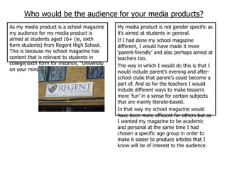 Who would be the audience for your media products?
As my media product is a school magazine       My media product is not gender specific as
my audience for my media product is            it‟s aimed at students in general.
aimed at students aged 16+ (ie, sixth          If I had done my school magazine
form students) from Regent High School.        different, I would have made it more
This is because my school magazine has         „parent-friendly‟ and also perhaps aimed at
content that is relevant to students in        teachers too.
college/sixth form for instance, “University   The way in which I would do this is that I
on your mind?” and “Worried about sex?”        would include parent‟s evening and after-
                                               school clubs that parent‟s could become a
                                               part of. And as for the teachers I would
                                               include different ways to make lesson‟s
                                               more „fun‟ in a sense for certain subjects
                                               that are mainly literate-based.
                                               In that way my school magazine would
                                               have been more efficient for others but as
                                               I wanted my magazine to be academic
                                               and personal at the same time I had
                                               chosen a specific age group in order to
                                               make it easier to produce articles that I
                                               know will be of interest to the audience.
 