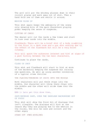 3
The girl will put the whiskey glasses down in their
correct places and walk away out of shot. Then a
hand hold one of them and swirls it around.
MEDIUM CLOSE UP
This shot again keeps the ambiguity of the scene
only showing bits of the main characters playing
poker keeping the sense of suspense.
CUTTING OF CARDS
The dealer will cut the cards a few times and start
to turn over cards into the middle.
Flashback: There will be a brief shot of a body crumbling
to the floor in a dark room and a gun shot echoing due to
the effect of the flashback but will be a very brief
cutaway.
This will spark the audiences interest and hint at signs of
a past history between the two main characters.
Continues to place the cards.
CLOSE UP SHOT
This shot and flashback will start to hint at more
of the backstory keeping the suspense but raising
new questions. As well as using another convention
of a typical crime thriller
THE PLACING/THROWING OF CHIPS INTO THE MIDDLE
Both characters will put there chips into the
middle. One character will throw there chips into
the middle and the other will slide them into the
middle.
MAN 1: Lets get this done then.
SHOT/REVERSE SHOT, OVER THE SHOULDER BACKGROUND OUT
OF FOCUS
This shot will show the first bit of dialogue that
isn’t illegible. The dialogue will hint at the
reason why they are playing due to the emotion in
the voices. One will be calm and collect and the
other angry
STARE OUT (TWO)(EYELINE)
 