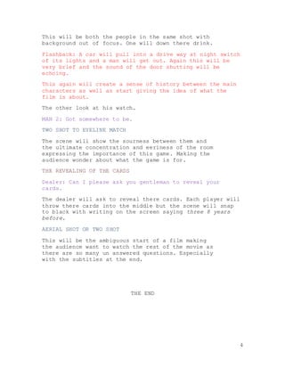 4
This will be both the people in the same shot with
background out of focus. One will down there drink.
Flashback: A car will pull into a drive way at night switch
of its lights and a man will get out. Again this will be
very brief and the sound of the door shutting will be
echoing.
This again will create a sense of history between the main
characters as well as start giving the idea of what the
film is about.
The other look at his watch.
MAN 2: Got somewhere to be.
TWO SHOT TO EYELINE MATCH
The scene will show the sourness between them and
the ultimate concentration and eeriness of the room
expressing the importance of this game. Making the
audience wonder about what the game is for.
THE REVEALING OF THE CARDS
Dealer: Can I please ask you gentleman to reveal your
cards.
The dealer will ask to reveal there cards. Each player will
throw there cards into the middle but the scene will snap
to black with writing on the screen saying three 8 years
before.
AERIAL SHOT OR TWO SHOT
This will be the ambiguous start of a film making
the audience want to watch the rest of the movie as
there are so many un answered questions. Especially
with the subtitles at the end.
THE END
 