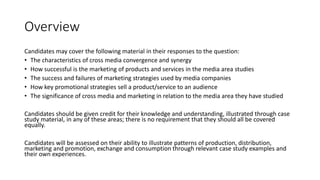Overview
Candidates may cover the following material in their responses to the question:
• The characteristics of cross media convergence and synergy
• How successful is the marketing of products and services in the media area studies
• The success and failures of marketing strategies used by media companies
• How key promotional strategies sell a product/service to an audience
• The significance of cross media and marketing in relation to the media area they have studied
Candidates should be given credit for their knowledge and understanding, illustrated through case
study material, in any of these areas; there is no requirement that they should all be covered
equally.
Candidates will be assessed on their ability to illustrate patterns of production, distribution,
marketing and promotion, exchange and consumption through relevant case study examples and
their own experiences.
 