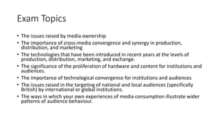 Exam Topics
• The issues raised by media ownership
• The importance of cross-media convergence and synergy in production,
distribution, and marketing
• The technologies that have been introduced in recent years at the levels of
production, distribution, marketing, and exchange.
• The significance of the proliferation of hardware and content for institutions and
audiences.
• The importance of technological convergence for institutions and audiences
• The issues raised in the targeting of national and local audiences (specifically
British) by international or global institutions.
• The ways in which your own experiences of media consumption illustrate wider
patterns of audience behaviour.
 