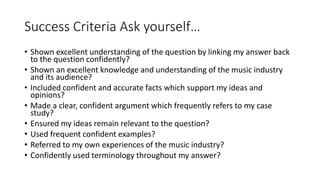 Success Criteria Ask yourself…
• Shown excellent understanding of the question by linking my answer back
to the question confidently?
• Shown an excellent knowledge and understanding of the music industry
and its audience?
• Included confident and accurate facts which support my ideas and
opinions?
• Made a clear, confident argument which frequently refers to my case
study?
• Ensured my ideas remain relevant to the question?
• Used frequent confident examples?
• Referred to my own experiences of the music industry?
• Confidently used terminology throughout my answer?
 