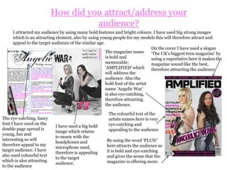 How does your media product represent particular social groups?When discussing social groups, it is apparent that my magazine target social groups that are interested in pop, rock and R&B. This is represented through the costumes, hair, expressions, gestures, and lighting in my images.  These elements of my magazine show that my magazine is aimed at teenagers aged from 14-19.The shot angles used show a full image of the model from the front which also show the social group targeted. Perhaps in Goth or Indie magazines you would see shots from above the model looking down giving a more depressing feel.The language used is also young yet simple and not too sophisticated so therefore appropriate for the social group.The costumes I selected relate to rock and pop similar to what Cheryl Cole is wearing for her Q magazine shoot; a rock magazine.Also the lighting used in my photo shoot is similar to music magazines like ‘Q’ showing lightness and showing that there are no dark backgrounds which would be most likely associated with social groups such as Goth and metal.Also the poses that my models have in the images are similar to those in popular music magazines such as Q and the FHM music issue. Therefore this represents the social groups of people interested in pop/rock as Cheryl Cole and Pixie Lott are in this group. 