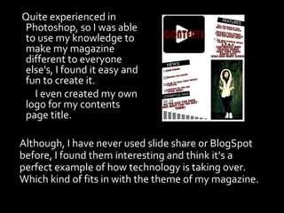 Quite experienced in
Photoshop, so I was able
to use my knowledge to
make my magazine
different to everyone
else's, I found it easy and
fun to create it.
  I even created my own
logo for my contents
page title.

Although, I have never used slide share or BlogSpot
before, I found them interesting and think it’s a
perfect example of how technology is taking over.
Which kind of fits in with the theme of my magazine.
 