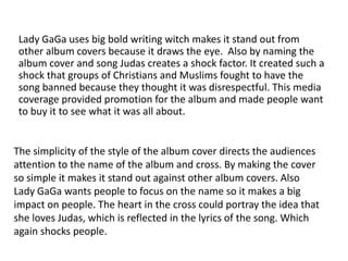 Lady GaGa uses big bold writing witch makes it stand out from
 other album covers because it draws the eye. Also by naming the
 album cover and song Judas creates a shock factor. It created such a
 shock that groups of Christians and Muslims fought to have the
 song banned because they thought it was disrespectful. This media
 coverage provided promotion for the album and made people want
 to buy it to see what it was all about.


The simplicity of the style of the album cover directs the audiences
attention to the name of the album and cross. By making the cover
so simple it makes it stand out against other album covers. Also
Lady GaGa wants people to focus on the name so it makes a big
impact on people. The heart in the cross could portray the idea that
she loves Judas, which is reflected in the lyrics of the song. Which
again shocks people.
 