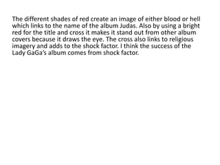 The different shades of red create an image of either blood or hell
which links to the name of the album Judas. Also by using a bright
red for the title and cross it makes it stand out from other album
covers because it draws the eye. The cross also links to religious
imagery and adds to the shock factor. I think the success of the
Lady GaGa’s album comes from shock factor.
 