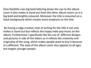 Eliza Doolittle uses big bold lettering draws the eye to the album
cover it also makes it stand out from the other album covers as it is
big bold and brightly coloured. Moreover the title is mounted on a
black background which creates more emphasis on the title.

 By having a edgy creative style of writing for the title it not only
makes it stand out but reflects the happy indie pop music on the
album. Furthermore I specifically like the use of different designs
and pictures in side of the letters as it reflects the creativity and
originality of the song, which makes people want to buy it because
it is different. The style of the album cover also appeals to all ages
but targets younger people.
 