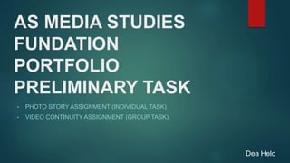 AS MEDIA STUDIES
FUNDATION
PORTFOLIO
PRELIMINARY TASK
• PHOTO STORY ASSIGNMENT (INDIVIDUAL TASK)
• VIDEO CONTINUITY ASSIGNMENT (GROUP TASK)
Dea Helc
 