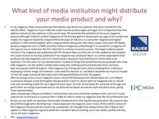 What kind of media institution might distribute
your media product and why?
• In my magazine I have various features that address and attract my audience that were included for this
specific effect. magazines try to make the reader buy the product again and again so it is important that they
address and attract the audience in the correct way. IPC would be the publisher of my music magazine
because although it doesn't publish magazines of the hip hop genre it would open up a gap in the market and
maybe my magazine would be a big benefit to this type of industry. is a consumer magazine and digital
publisher in the United Kingdom, with a large portfolio selling over 350 million copies each year. IPC Media
produce magazines such as NME and other relevant magazines and although it is unusual for a magazine of
this type to use an institution like this i feel that it could be a massive success. The target audience would
increase if my magazine was published with IPC because they currently aim at indie audiences but however
this could increase to hip hop audiences if my magazine was produced. Bauer is a similar organisation that
produces hip hop magazines and so if i chose these it would be more beneficial as these have more
expertise's ﻿in this area. For my representation I looked at things that would interest young people who read
Vibe magazine. For the clothes I looked extensively into clothing and found that polo shirts and tank==
tops are popular within this genre. Vibe magazine has introduced some artists showing them smoking or
displaying a similar image, but however i overruled this decision as i decided it would be too much to include
on the font page and would take away some distinguished features from the page(s).
After browsing various music magazine covers I found the following to be interesting to me, as Lil Wayne
is posing he displays a look that typifies the generation I want to attract with my magazine and so I would
look into something similar for my magazines front cover. He ticks all the boxes for someone of the age and
genre that I am trying to persuade and so my artist will be based around her style and dress sense, giving
more representation.
when comparing Lil Wayne and Albion I noticed they had many similarities between them and so if I could
capture the correct pose in a picture then I might be able to make my magazine look like the professional one
• As you can see both are wearing a fashionable checkered shirts that typifies the generation. My research was
key and thorough when deciding how I should approach my magazine since I knew of the ruthless nature of
the magazine industry and the need to be competitive. So I thought that styling Osman like lil Wayne who
appears in Vibe magazine regularly would be a excellent way of reaching out to my readers profile and help
me to sell more magazines.
• IPC – www.ipcmedia.com
 