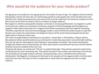 Who would be the audience for your media product?
The age group of my audience is the age group from 18 to about 21 years of age. The magazine will be aimed for
both genders, female and male. But I am mainly being specific to male people who I think will attract the most
attention from. Doing my questionnaire and research that most 18+ preferred a lot of pictures instead of a lot of
text to have tried to limit my words so that it can attract my target audiences.
My magazine is aimed at young adults studying in university or are young professionals, my magazine is suited
to this particular audience as conventions sometimes using lots of informal language used throughout my
magazine makes clearly states that this is magazine that follows many gossip news that might be interesting.
Therefore using informal and some formal language creates a mature and formal content to give an adult feel
however also creates the urban fashion and desghinsh style to all the street hood stereotypical brands that
might endure in being at a lower class .
The artists my target audience would listen to and prefer is Kanye West, T.I Wiz Khalifa, Lil Wayne 50 Cent,
My audiences fashion would be adventurous and colourful in what they wear, denim and comfortable clothing.
They will not have the stereotypical view of Rap genre wearing black constantly. They will be individualistic
through their fashion sense and personality. An urban youth culture associated with rap music and the fashions
of African-American residents of the inner city.
Thing they like doing is to unwind and "chill out" to and be fashionable. They will also spend time with friends
socialising and use social networking sites. They will be focused on there studies and could have a full time job.
The personality of my target audience will have a loud personality, and as I said before they will be very
individualistic. My Magazine is striking and it links back to the sub-genre of my magazine which is hip hop west
coast American rap as this type of music is emphasised on really loud and outgoing music like my target
audience.
 