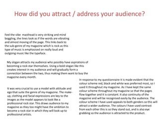 How did you attract / address your audience?
Feel the vibe masthead is very striking and mind
boggling, the lines look as if the words are vibrating
and almost moving of the page. This links back to
the sub-genre of my magazine which is rock as this
type of music is emphasised on really loud and
outgoing music like the typeface.
My slogan attracts my audience who possibly have aspirations of
becoming a rock star themselves. Using a bold slogan like this
creates interest in my audience and will gradually form a
connection between the two, thus making them want to buy the
magazine every month.
It was very crucial to use a model with attitude and
ego that suite the genre of my magazine. The make-
up, clothing and facial expressions are key to the
images as the model appears to look like a
professional rock star. This draws audience to my
magazine as they too might have the ambition to
become a rock star in which they will look up to
professional artists.
In response to my questionnaire it is made evident that the
colour scheme red, black and white was preferred most, so I
used it throughout my magazine. As I have kept the same
colour scheme throughout my magazine so that the pages
flow together and it is constant. It also continuity of the
magazine and will be recognised easily by the audience. The
colour scheme I have used appeals to both genders so this will
attract a wider audience. The colours I have used contrast
from each other this is so they stand out, and is also eye
grabbing so the audience is attracted to the product.
 