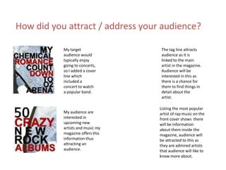 My target
audience would
typically enjoy
going to concerts,
so I added a cover
line which
included a
concert to watch
a popular band.
My audience are
interested in
upcoming new
artists and music my
magazine offers this
information thus
attracting an
audience.
Listing the most popular
artist of rap music on the
front cover shows there
will be information
about them inside the
magazine, audience will
be attracted to this as
they are admired artists
that audience will like to
know more about.
The tag line attracts
audience as it is
linked to the main
artist in the magazine.
Audience will be
interested in this as
there is a chance for
them to find things in
detail about the
artist.
How did you attract / address your audience?
 