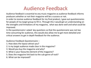 Audience Feedback
Audience feedback is essential to any music magazine as audience feedback informs
producers whether or not their magazine will be a success or not.
In order to receive audience feedback for my final product, I gave out questionnaires
for people of my target group to fill in. Through this I would get an understanding on
the strengths and limitations of my magazine, what was done well and what could be
improved.
In the questionnaire I asked key questions so that the questionnaire was not too
time consuming for audience, this would also allow me to get more detailed and
critical answers to get in depth feedback for the audience.
Audience Feedback Questionnaire –
1. How does the layout attract you?
2. Is my target audience made clear in the magazine?
3. Would you buy the magazine and why?
4. What is your favourite element of the magazine?
5. Does the magazine link back to the sub-genre of rock?
6. What can be improved?
 