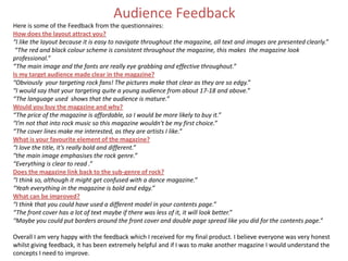 Audience Feedback
Here is some of the Feedback from the questionnaires:
How does the layout attract you?
“I like the layout because it is easy to navigate throughout the magazine, all text and images are presented clearly.”
“The red and black colour scheme is consistent throughout the magazine, this makes the magazine look
professional.”
“The main image and the fonts are really eye grabbing and effective throughout.”
Is my target audience made clear in the magazine?
“Obviously your targeting rock fans! The pictures make that clear as they are so edgy.”
“I would say that your targeting quite a young audience from about 17-18 and above.”
“The language used shows that the audience is mature.”
Would you buy the magazine and why?
“The price of the magazine is affordable, so I would be more likely to buy it.”
“I’m not that into rock music so this magazine wouldn't be my first choice.”
“The cover lines make me interested, as they are artists I like.”
What is your favourite element of the magazine?
“I love the title, it’s really bold and different.”
“the main image emphasises the rock genre.”
“Everything is clear to read .”
Does the magazine link back to the sub-genre of rock?
“I think so, although it might get confused with a dance magazine.”
“Yeah everything in the magazine is bold and edgy.”
What can be improved?
“I think that you could have used a different model in your contents page.”
“The front cover has a lot of text maybe if there was less of it, it will look better.”
“Maybe you could put borders around the front cover and double page spread like you did for the contents page.”
Overall I am very happy with the feedback which I received for my final product. I believe everyone was very honest
whilst giving feedback, it has been extremely helpful and if I was to make another magazine I would understand the
concepts I need to improve.
 