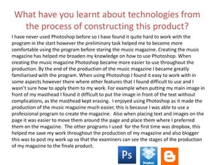 What have you learnt about technologies from
the process of constructing this product?
I have never used Photoshop before so I have found it quite hard to work with the
program in the start however the preliminary task helped me to become more
comfortable using the program before staring the music magazine. Creating the music
magazine has helped me broaden my knowledge on how to use Photoshop. When
creating the music magazine Photoshop became more easier to use throughout the
production. By the end of the production of the music magazine I became greatly
familiarised with the program. When using Photoshop I found it easy to work with in
some aspects however there where other features that I found difficult to use and I
wasn’t sure how to apply them to my work. For example when putting my main image in
front of my masthead I found it difficult to put the image in front of the text without
complications, as the masthead kept erasing. I enjoyed using Photoshop as it made the
production of the music magazine much easier, this is because I was able to use a
professional program to create the magazine. Also when placing text and images on the
page it was easier to move them around the page and place them where I preferred
them on the magazine. The other programs I used for the first time was dropbox, this
helped me save my work throughout the production of my magazine and also blogger
this was to post my work up so that the examiners can see the stages of the production
of my magazine to the finale product.
 